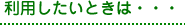 利用したいときは・・・